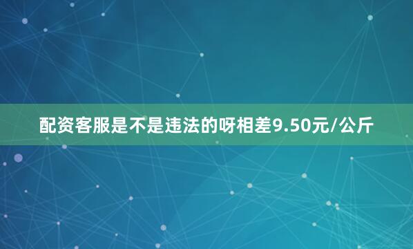 配资客服是不是违法的呀相差9.50元/公斤