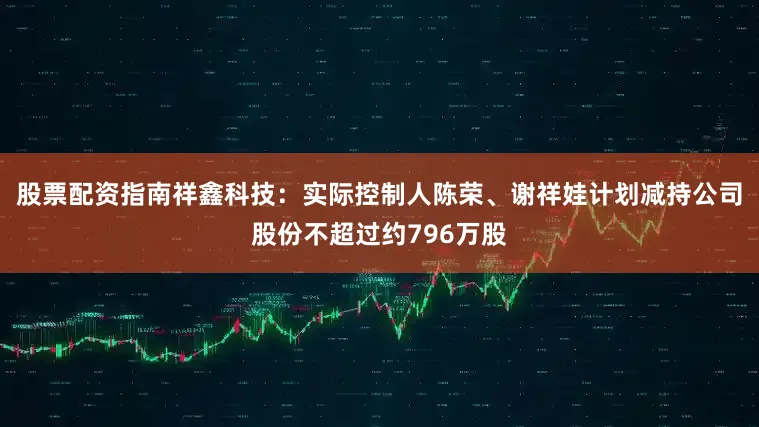 股票配资指南祥鑫科技：实际控制人陈荣、谢祥娃计划减持公司股份不超过约796万股