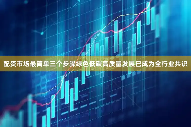 配资市场最简单三个步骤绿色低碳高质量发展已成为全行业共识