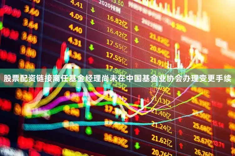 股票配资链接离任基金经理尚未在中国基金业协会办理变更手续