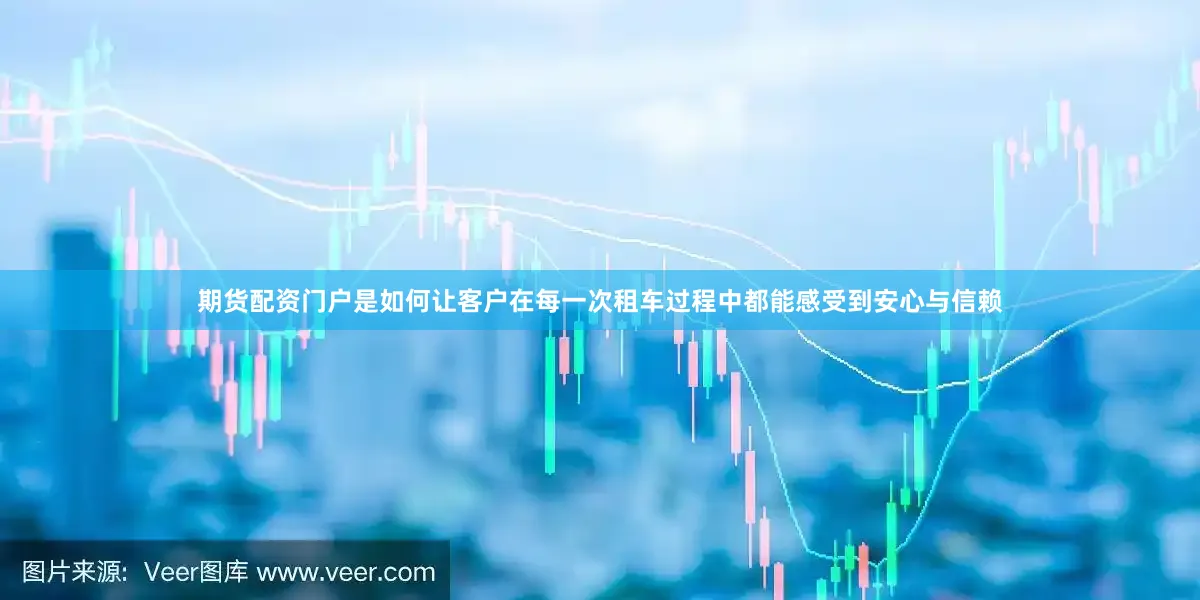 期货配资门户是如何让客户在每一次租车过程中都能感受到安心与信赖