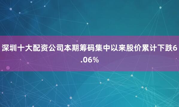深圳十大配资公司本期筹码集中以来股价累计下跌6.06%
