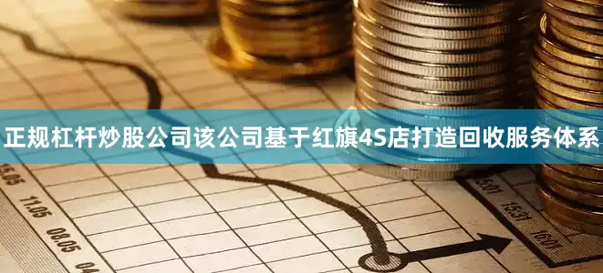 正规杠杆炒股公司该公司基于红旗4S店打造回收服务体系