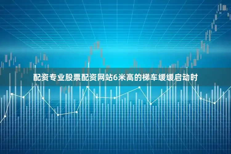 配资专业股票配资网站6米高的梯车缓缓启动时