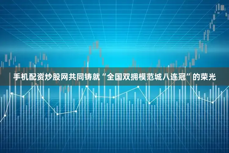 手机配资炒股网共同铸就“全国双拥模范城八连冠”的荣光