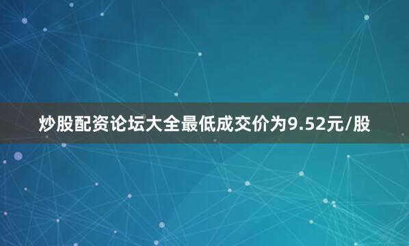 炒股配资论坛大全最低成交价为9.52元/股