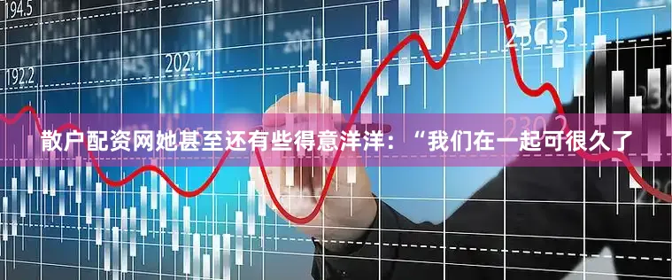 散户配资网她甚至还有些得意洋洋：“我们在一起可很久了