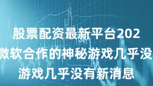 股票配资最新平台2024这款与微软合作的神秘游戏几乎没有新消息