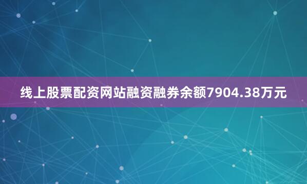 线上股票配资网站融资融券余额7904.38万元