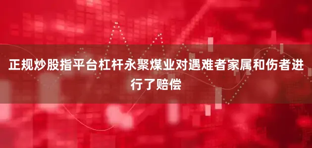 正规炒股指平台杠杆永聚煤业对遇难者家属和伤者进行了赔偿
